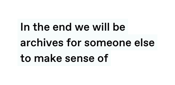 In the end we will be archives for someone else to make sense of